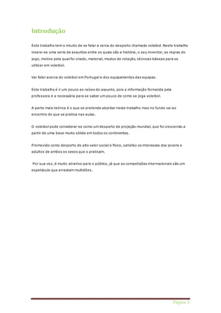 Página 3 
Introdução 
Este trabalho tem o intuito de se falar a cerca do desporto chamado voleibol. Neste trabalho 
insere-se uma serie de assuntos entre os quais são a história, o seu inventor, as regras do 
jogo, motivo pela qual foi criado, material, modos de rotação, técnicas básicas para se 
utilizar em voleibol. 
Vai falar acerca do voleibol em Portugal e dos equipamentos das equipas. 
Este trabalho é ir um pouco as raízes do assunto, pois a informação fornecida pela 
professora é a necessária para se saber um pouco de como se joga voleibol. 
A parte mais teórica é o que se pretende abordar neste trabalho mas no fundo vai ao 
encontro do que se pratica nas aulas. 
O voleibol pode considerar-se como um desporto de projeção mundial, que foi crescendo a 
partir de uma base muito sólida em todos os continentes. 
Promovido como desporto de alto valor social e físico, satisfaz os interesses dos jovens e 
adultos de ambos os sexos que o praticam. 
Por sua vez, é muito atrativo para o público, já que as competições internacionais são um 
espetáculo que arrastam multidões. 
 