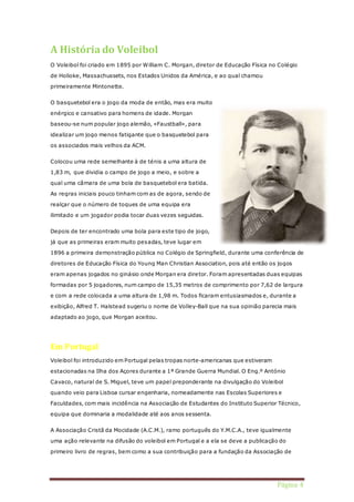 Página 4 
A História do Voleibol 
O Voleibol foi criado em 1895 por William C. Morgan, diretor de Educação Física no Colégio 
de Holioke, Massachussets, nos Estados Unidos da América, e ao qual chamou 
primeiramente Mintonette. 
O basquetebol era o jogo da moda de então, mas era muito 
enérgico e cansativo para homens de idade. Morgan 
baseou-se num popular jogo alemão, «Faustball», para 
idealizar um jogo menos fatigante que o basquetebol para 
os associados mais velhos da ACM. 
Colocou uma rede semelhante à de ténis a uma altura de 
1,83 m, que dividia o campo de jogo a meio, e sobre a 
qual uma câmara de uma bola de basquetebol era batida. 
As regras iniciais pouco tinham com as de agora, sendo de 
realçar que o número de toques de uma equipa era 
ilimitado e um jogador podia tocar duas vezes seguidas. 
Depois de ter encontrado uma bola para este tipo de jogo, 
já que as primeiras eram muito pesadas, teve lugar em 
1896 a primeira demonstração pública no Colégio de Springfield, durante uma conferência de 
diretores de Educação Física do Young Man Christian Association, pois até então os jogos 
eram apenas jogados no ginásio onde Morgan era diretor. Foram apresentadas duas equipas 
formadas por 5 jogadores, num campo de 15,35 metros de comprimento por 7,62 de largura 
e com a rede colocada a uma altura de 1,98 m. Todos ficaram entusiasmados e, durante a 
exibição, Alfred T. Halstead sugeriu o nome de Volley-Ball que na sua opinião parecia mais 
adaptado ao jogo, que Morgan aceitou. 
Em Portugal 
Voleibol foi introduzido em Portugal pelas tropas norte-americanas que estiveram 
estacionadas na Ilha dos Açores durante a 1ª Grande Guerra Mundial. O Eng.º António 
Cavaco, natural de S. Miguel, teve um papel preponderante na divulgação do Voleibol 
quando veio para Lisboa cursar engenharia, nomeadamente nas Escolas Superiores e 
Faculdades, com mais incidência na Associação de Estudantes do Instituto Superior Técnico, 
equipa que dominaria a modalidade até aos anos sessenta. 
A Associação Cristã da Mocidade (A.C.M.), ramo português do Y.M.C.A., teve igualmente 
uma ação relevante na difusão do voleibol em Portugal e a ela se deve a publicação do 
primeiro livro de regras, bem como a sua contribuição para a fundação da Associação de 
 