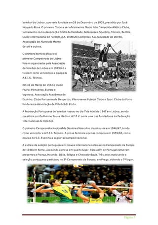 Voleibol de Lisboa, que seria fundada em 28 de Dezembro de 1938, presidida por José 
Morgado Rosa. O primeiro Clube a ser oficialmente filiado foi o Campolide Atlético Clube, 
juntamente com a Associação Cristã da Mocidade, Belenenses, Sporting, Técnico, Benfica, 
Página 5 
Clube Internacional de Futebol, A.A. Instituto Comercial, A.A. faculdade de Direito, 
Associação de Alunos do Monte 
Estoril e outros. 
O primeiro torneio oficial e o 
primeiro Campeonato de Lisboa 
foram organizados pela Associação 
de Voleibol de Lisboa em 1939/40 e 
tiveram como vencedora a equipa da 
A.E.I.S. Técnico. 
Em 31 de Março de 1942 o Clube 
Fluvial Portuense, Estrela e 
Vigorosa, Associação Académica de 
Espinho, Clube Portuense de Desportos, Vilanovense Futebol Clube e Sport Clube do Porto 
fundaram a Associação de Voleibol do Porto. 
A Federação Portuguesa de Voleibol nasceu no dia 7 de Abril de 1947 em Lisboa, sendo 
presidida por Guilherme Sousa Martins. A F.P.V. seria uma das fundadoras da Federação 
Internacional de Voleibol. 
O primeiro Campeonato Nacional de Seniores Masculino disputou-se em 1946/47, tendo 
como vencedor a A.E.I.S. Técnico. A prova feminina apenas começou em 1959/60, com a 
equipa do S.C. Espinho a sagrar-se campeã nacional. 
A estreia da seleção portuguesa em provas internacionais deu-se no Campeonato da Europa 
de 1948 em Roma, acabando a prova em quarto lugar. Para além de Portugal estiveram 
presentes a França, Holanda, Itália, Bélgica e Checoslováquia. Três anos mais tarde a 
seleção portuguesa participou no 3º Campeonato da Europa, em Praga, obtendo o 7º lugar. 
 
