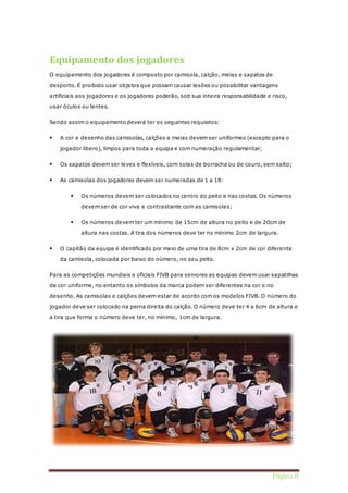 Página 8 
Equipamento dos jogadores 
O equipamento dos jogadores é composto por camisola, calção, meias e sapatos de 
desporto. É proibido usar objetos que possam causar lesões ou possibilitar vantagens 
artificiais aos jogadores e os jogadores poderão, sob sua inteira responsabilidade e risco, 
usar óculos ou lentes. 
Sendo assim o equipamento deverá ter os seguintes requisitos: 
 A cor e desenho das camisolas, calções e meias devem ser uniformes (excepto para o 
jogador libero), limpos para toda a equipa e com numeração regulamentar; 
 Os sapatos devem ser leves e flexíveis, com solas de borracha ou de couro, sem salto; 
 As camisolas dos jogadores devem ser numeradas de 1 a 18: 
 Os números devem ser colocados no centro do peito e nas costas. Os números 
devem ser de cor viva e contrastante com as camisolas; 
 Os números devem ter um mínimo de 15cm de altura no peito e de 20cm de 
altura nas costas. A tira dos números deve ter no mínimo 2cm de largura. 
 O capitão da equipa é identificado por meio de uma tira de 8cm x 2cm de cor diferente 
da camisola, colocada por baixo do número, no seu peito. 
Para as competições mundiais e oficiais FIVB para seniores as equipas devem usar sapatilhas 
de cor uniforme, no entanto os símbolos da marca podem ser diferentes na cor e no 
desenho. As camisolas e calções devem estar de acordo com os modelos FIVB. O número do 
jogador deve ser colocado na perna direita do calção. O número deve ter 4 a 6cm de altura e 
a tira que forma o número deve ter, no mínimo, 1cm de largura. 
 