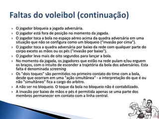  O jogador bloqueia a jogada adversária.
 O jogador está fora de posição no momento da jogada.
 O jogador toca a bola no espaço aéreo acima da quadra adversária em uma
situação que não se configura como um bloqueio ("invasão por cima").
 O jogador toca a quadra adversária por baixo da rede com qualquer parte do
corpo exceto as mãos ou os pés ("invasão por baixo").
 O jogador leva mais de oito segundos para lançar a bola.
 No momento da jogada, os jogadores que estão na rede pulam e/ou erguem
os braços, com o intuito de esconder a trajetória da bola dos adversários. Esta
falta é denominada screening
 Os "dois toques" são permitidos no primeiro contato do time com a bola,
desde que ocorram em uma "ação simultânea" - a interpretação do que é ou
não "simultâneo" fica a cargo do arbitro.
 A não ser no bloqueio. O toque da bola no bloqueio não é contabilizado.
 A invasão por baixo de mãos e pés é permitida apenas se uma parte dos
membros permanecer em contato com a linha central.
 