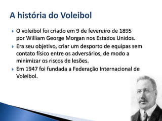  O voleibol foi criado em 9 de fevereiro de 1895
por William George Morgan nos Estados Unidos.
 Era seu objetivo, criar um desporto de equipas sem
contato físico entre os adversários, de modo a
minimizar os riscos de lesões.
 Em 1947 foi fundada a Federação Internacional de
Voleibol.
 