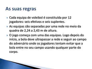  Cada equipa de voleibol é constituída por 12
jogadores: seis efetivos e seis suplentes.
 As equipas são separadas por uma rede no meio da
quadra de 2,24 a 2,43 m de altura.
 O jogo começa com uma das equipas. Logo depois do
início, a bola deve ultrapassar a rede e seguir ao campo
do adversário onde os jogadores tentam evitar que a
bola entre no seu campo usando qualquer parte do
corpo.
 