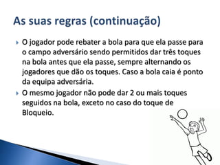  O jogador pode rebater a bola para que ela passe para
o campo adversário sendo permitidos dar três toques
na bola antes que ela passe, sempre alternando os
jogadores que dão os toques. Caso a bola caia é ponto
da equipa adversária.
 O mesmo jogador não pode dar 2 ou mais toques
seguidos na bola, exceto no caso do toque de
Bloqueio.
 