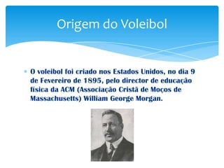 Origem do Voleibol


O voleibol foi criado nos Estados Unidos, no dia 9
de Fevereiro de 1895, pelo director de educação
física da ACM (Associação Cristã de Moços de
Massachusetts) William George Morgan.
 