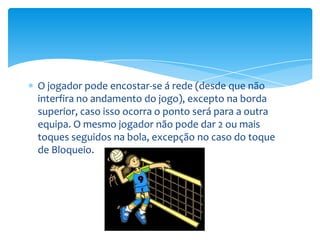 O jogador pode encostar-se á rede (desde que não
interfira no andamento do jogo), excepto na borda
superior, caso isso ocorra o ponto será para a outra
equipa. O mesmo jogador não pode dar 2 ou mais
toques seguidos na bola, excepção no caso do toque
de Bloqueio.
 