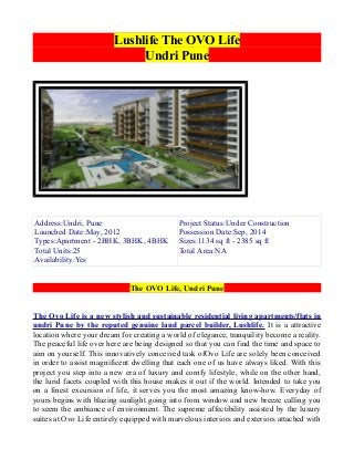 Lushlife The OVO Life
Undri Pune

Address:Undri, Pune
Launched Date:May, 2012
Types:Apartment - 2BHK, 3BHK, 4BHK
Total Units:25
Availability:Yes

Project Status:Under Construction
Possession Date:Sep, 2014
Sizes:1134 sq ft - 2385 sq ft
Total Area:NA

The OVO Life, Undri Pune
The Ovo Life is a new stylish and sustainable residential living apartments/flats in
undri Pune by the reputed genuine land parcel builder, Lushlife. It is a attractive
location where your dream for creating a world of elegance, tranquility become a reality.
The peaceful life over here are being designed so that you can find the time and space to
aim on yourself. This innovatively conceived task ofOvo Life are solely been conceived
in order to assist magnificent dwelling that each one of us have always liked. With this
project you step into a new era of luxury and comfy lifestyle, while on the other hand,
the lurid facets coupled with this house makes it out if the world. Intended to take you
on a finest excursion of life, it serves you the most amazing know-how. Everyday of
yours begins with blazing sunlight going into from window and new breeze calling you
to seem the ambiance of environment. The supreme affectibility assisted by the luxury
suites at Ovo Life entirely equipped with marvelous interiors and exteriors attached with

 