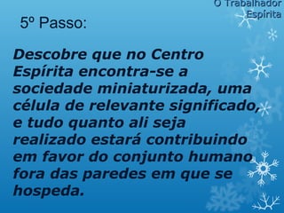 Descobre que no Centro
Espírita encontra-se a
sociedade miniaturizada, uma
célula de relevante significado,
e tudo quanto ali seja
realizado estará contribuindo
em favor do conjunto humano
fora das paredes em que se
hospeda.
5º Passo:
O TrabalhadorO Trabalhador
EspíritaEspírita
 