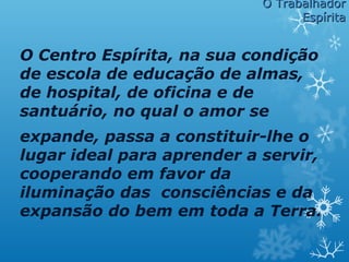 O Centro Espírita, na sua condição
de escola de educação de almas,
de hospital, de oficina e de
santuário, no qual o amor se
expande, passa a constituir-lhe o
lugar ideal para aprender a servir,
cooperando em favor da
iluminação das consciências e da
expansão do bem em toda a Terra.
O TrabalhadorO Trabalhador
EspíritaEspírita
 
