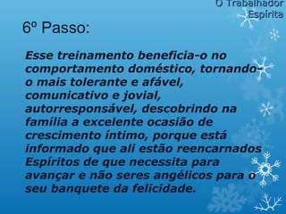 Esse treinamento beneficia-o no
comportamento doméstico, tornando-
o mais tolerante e afável,
comunicativo e jovial,
autorresponsável, descobrindo na
família a excelente ocasião de
crescimento íntimo, porque está
informado que ali estão reencarnados
Espíritos de que necessita para
avançar e não seres angélicos para o
seu banquete da felicidade.
O TrabalhadorO Trabalhador
EspíritaEspírita
6º Passo:
 