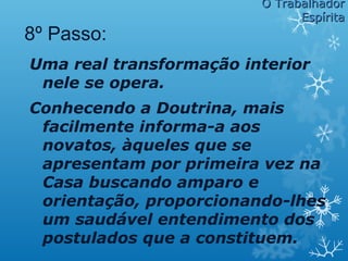 Uma real transformação interior
nele se opera.
Conhecendo a Doutrina, mais
facilmente informa-a aos
novatos, àqueles que se
apresentam por primeira vez na
Casa buscando amparo e
orientação, proporcionando-lhes
um saudável entendimento dos
postulados que a constituem.
8º Passo:
O TrabalhadorO Trabalhador
EspíritaEspírita
 