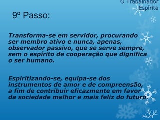 Transforma-se em servidor, procurando
ser membro ativo e nunca, apenas,
observador passivo, que se serve sempre,
sem o espírito de cooperação que dignifica
o ser humano.
Espiritizando-se, equipa-se dos
instrumentos de amor e de compreensão,
a fim de contribuir eficazmente em favor
da sociedade melhor e mais feliz do futuro.
9º Passo:
O TrabalhadorO Trabalhador
EspíritaEspírita
 