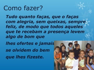 Como fazer?
Tudo quanto faças, que o faças
com alegria, sem queixas, sempre
feliz, de modo que todos aqueles
que te recebam a presença levem
algo de bom que
lhes ofertes e jamais
se olvidem do bem
que lhes fizeste.
 