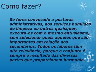 Como fazer?
Se fores convocado a posturas
administrativas, aos serviços humildes
de limpeza ou outros quaisquer,
executa-os com o mesmo entusiasmo,
sem selecionar quais aqueles que são
importantes em relação aos
secundários. Todos os labores têm
alta relevância, porque o conjunto é
sempre o resultado das diversas
partes que proporcionam harmonia.
 