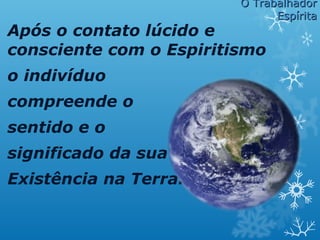 Após o contato lúcido e
consciente com o Espiritismo
o indivíduo
compreende o
sentido e o
significado da sua
Existência na Terra.
O TrabalhadorO Trabalhador
EspíritaEspírita
 