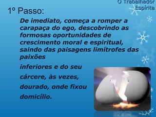 De imediato, começa a romper a
carapaça do ego, descobrindo as
formosas oportunidades de
crescimento moral e espiritual,
saindo das paisagens limítrofes das
paixões
inferiores e do seu
cárcere, às vezes,
dourado, onde fixou
domicílio.
1º Passo:
O TrabalhadorO Trabalhador
EspíritaEspírita
 