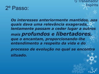Os interesses anteriormente mantidos, aos
quais dava uma relevância exagerada,
lentamente passam a ceder lugar a outros
mais profundos e libertadores,
que o encantam, proporcionando-lhe
entendimento a respeito da vida e do
processo de evolução no qual se encontra
situado.
2º Passo:
O TrabalhadorO Trabalhador
EspíritaEspírita
 