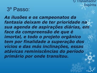 As ilusões e os campeonatos da
fantasia deixam de ter prioridade na
sua agenda de aspirações diárias, em
face da compreensão de que é
imortal, e todo o projeto orgânico
tem por finalidade a superação dos
vícios e das más inclinações, essas
atávicas reminiscências do período
primário por onde transitou.
3º Passo:
O TrabalhadorO Trabalhador
EspíritaEspírita
 