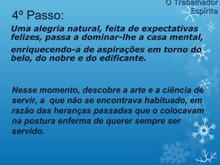 Uma alegria natural, feita de expectativas
felizes, passa a dominar-lhe a casa mental,
enriquecendo-a de aspirações em torno do
belo, do nobre e do edificante.
4º Passo:
Nesse momento, descobre a arte e a ciência de
servir, a que não se encontrava habituado, em
razão das heranças passadas que o colocavam
na postura enferma de querer sempre ser
servido.
O TrabalhadorO Trabalhador
EspíritaEspírita
 