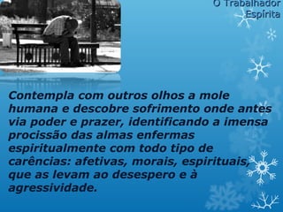 Contempla com outros olhos a mole
humana e descobre sofrimento onde antes
via poder e prazer, identificando a imensa
procissão das almas enfermas
espiritualmente com todo tipo de
carências: afetivas, morais, espirituais,
que as levam ao desespero e à
agressividade.
O TrabalhadorO Trabalhador
EspíritaEspírita
 