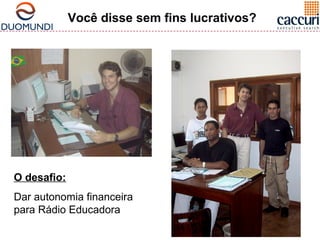 Você disse sem fins lucrativos? 
O desafio: 
Dar autonomia financeira 
para Rádio Educadora 
 