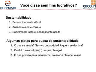 Você disse sem fins lucrativos? 
Sustentabilidade 
1. Economicamente viável 
2. Ambientalmente correto 
3. Socialmente justo e culturalmente aceito 
Algumas pistas para busca da sustentabilidade 
1. O que se venda? Serviço ou produto? A quem se destina? 
2. Qual é o valor (≠ preço) do que ofereço? 
3. O que preciso para manter-me, crescer e oferecer mais? 
 
