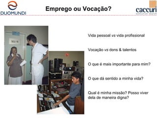 Emprego ou Vocação? 
Vida pessoal vs vida profissional 
Vocação vs dons & talentos 
O que é mais importante para mim? 
O que dá sentido a minha vida? 
Qual é minha missão? Posso viver 
dela de maneira digna? 
 