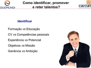 Como identificar, promover 
e reter talentos? 
Identificar 
Formação vs Educação 
CV vs Competências pessoais 
Experiência vs Potencial 
Objetivos vs Missão 
Ganância vs Ambição 
 
