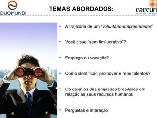 TEMAS ABORDADOS: 
• A trajetória de um “voluntário-empreendedor” 
• Você disse “sem fim lucrativo”? 
• Emprego ou vocação? 
• Como identificar, promover e reter talentos? 
• Os desafios das empresas brasileiras em 
relação as seus recursos humanos 
• Perguntas e interação 
 
