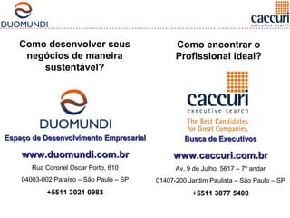 Como encontrar o 
Profissional ideal? 
Como desenvolver seus 
negócios de maneira 
sustentável? 
EEssppaaççoo ddee DDeesseennvvoollvviimmeennttoo EEmmpprreessaarriiaall 
wwwwww..dduuoommuunnddii..ccoomm..bbrr 
Rua Coronel Oscar Porto, 610 
04003-002 Paraíso – São Paulo – SP 
+5511 3021 0983 
BBuussccaa ddee EExxeeccuuttiivvooss 
wwwwww..ccaaccccuurrii..ccoomm..bbrr 
Av. 9 de Julho, 5617 – 7º andar 
01407-200 Jardim Paulista – São Paulo – SP 
+5511 3077 5400 
 