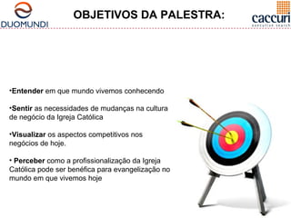 OBJETIVOS DA PALESTRA: 
•Entender em que mundo vivemos conhecendo 
•Sentir as necessidades de mudanças na cultura 
de negócio da Igreja Católica 
•Visualizar os aspectos competitivos nos 
negócios de hoje. 
• Perceber como a profissionalização da Igreja 
Católica pode ser benéfica para evangelização no 
mundo em que vivemos hoje 
 