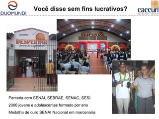 Você disse sem fins lucrativos? 
Parceria com SENAI, SEBRAE, SENAC, SESI 
2000 jovens e adolescentes formado por ano 
Medalha de ouro SENAI Nacional em marcenaria 
 