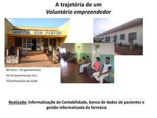 80 leitos + 10 apartamentos 
45 mil pacientes por ano 
70 profissionais da saúde 
A trajetória de um 
Voluntário empreendedor 
Realizado: Informatização da Contabilidade, banco de dados de pacientes e 
gestão informatizada da farmácia 
 