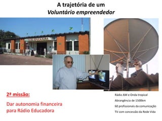A trajetória de um 
Voluntário empreendedor 
2ª missão: 
Dar autonomia financeira 
para Rádio Educadora 
Rádio AM e Onda tropical 
Abrangência de 1500km 
60 profissionais da comunicação 
TV com concessão da Rede Vida 
 