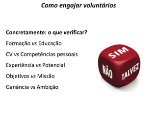 Como engajar voluntários 
Concretamente: o que verificar? 
Formação vs Educação 
CV vs Competências pessoais 
Experiência vs Potencial 
Objetivos vs Missão 
Ganância vs Ambição 
 