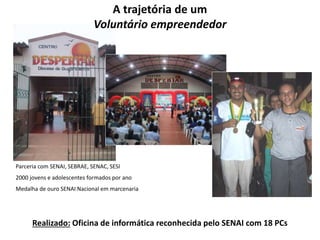 A trajetória de um 
Voluntário empreendedor 
Parceria com SENAI, SEBRAE, SENAC, SESI 
2000 jovens e adolescentes formados por ano 
Medalha de ouro SENAI Nacional em marcenaria 
Realizado: Oficina de informática reconhecida pelo SENAI com 18 PCs 
 