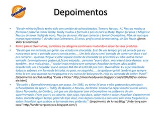 Depoimentos“Desde minha infância tenho sido consumidor de achocolatados. Tomava Nescau. Aí, Nescau mudou a fórmula e passei a tomar Toddy. Toddy mudou a fórmula e passei para o Muky. Depois fui para o Mágico e Nescau de novo. Toddy de novo. Nescau de novo. Até que comecei a tomar Ovomaltine. Não sei mais que marca experimentar”, diz Marcelo Colmenero, 25 anos, profissional de marketing, de São Paulo. (fonte: Valor Econômico)