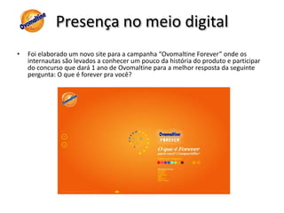 Presença no meio digitalMas é no Orkut, a maior rede social do pais e o site de maior acesso, que a diferença para os concorrentes se faz sentir.Vamos ver seu posicionamento entre o Lideres Nescau e Toddy.As comunidades do Ovomaltine no Orkut , são em sua grande maioria sobre o milk shake do Bob´s, devido a sua maior proximidade do publico.Neste ano o Ovomaltine abriu a sua primeira comunidade oficial para promover a campanha “Ovomaltine Forever”, mas como a campanha é para quem cresceu e se lembra do Ovomaltine da infância, as crianças ficaram de fora. Para revitalizar a marca será preciso criar uma ação e identificação para as crianças.