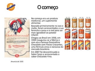 O começoNo começo era um produto medicinal, um suplemento alimentar.Baseado primeiramente no ovo e malte, foram acrescentados a sua formula o cacau e o mel para ser mais agradável ao paladar infantil.Chegou ao Brasil em 1930, em 1944 inaugurou-se a fábrica e com ela o famoso Ovomaltine Chocolate com Flocos Crocantes, uma fórmula única e exclusiva do mercado brasileiro. Em 2007 foi descontinuado o Sabor Suiço e acrescentado o sabor Chocolate Fino.Anuncio de 1935
