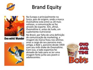 “Peça a qualquer brasileiro para citar as marcas de achocolatados que ele conhece. Ao lado dos obrigatórios Nescau e Toddy, certamente aparecerá o nome Ovomaltine. É daqueles produtos que todos conhecem e gostam, mas poucos lembram da última vez que o consumiram. Uma das mais tradicionais marcas de produtos matinais do País, o Ovomaltine de hoje está muito mais presente na mente dos consumidores do que no café da manhã dos brasileiros. Sua participação de mercado não supera 2%, segundo dados da Nielsen – fruto de anos sem investimentos em inovação e marketing. “Pesquisa de preferência entre os produtos Toddy, Nescau e Ovomaltine realizada na internet .Vote http://forum.outerspace.com.br/showthread.php?t=135165Apesar deste descaso com os consumidores, os poucos que restam são divulgadores e são muito mais defensores da marca que o líder Nescau.BrandEquityNa Europa e principalmente na Suiça, pais de origem, onde a marca Ovomaltine está entre as 20 mais valiosas, a comunicação se faz através do esporte. Sim, afinal, Ovomaltine é, antes de tudo, um suplemento nutricional.No Brasil, por falta de uma definição de comunicação de marketing, a imagem da marca ficou nos últimos anos a cargo do seu parceiro mais antigo, o Bob´s, parceiro desde 1959 com seu milk shake de Ovomaltine. Com isso, o lado esportivo foi deixado de lado para se ter uma imagem forte junto aos jovem e adolescentes.
