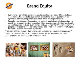 BrandEquityOvomaltine é percebido como um produto com textura e gosto diferenciado dos concorrentes. Não são todos que tomam ovomaltine, mas os que tomam são orgulhosos por isso, são pessoas que fazem parte de um grupo seleto.Os adultos que tomaram Ovomaltine em parte da sua infância, ainda guardam na memória o seu gosto e estes momentos. Este é o começo da estratégia usada pela agência QG para a volta do Ovomaltine a mídia, a campanha “Ovomaltine Forever” que pretende pegar a dona de casa pelo seu lado emocional, lembrando situações da infância e adolescência com o produto.“Praia com o filho é forever! Ovomaltine mais gostoso mais crocante, inesquecível!”Este é um dos temas das peças que começaram a ser veiculadas em São Paulo.O que é forever pra você? O Ovomaltine quer saber.