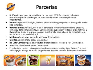 ParceriasBob´s não tem mais exclusividade de parceria, 2008 foi o começo de uma reestruturação de construção de marca onde foram firmadas parcerias importantes.Bauducco para distribuição, assim o produto conseguiu penetrar em lugares antes não atingidos.Hershey´s: Esta parceria, entre duas empresas alimentícias no mesmo produto, começou dando muito certo, as vendas iniciais superaram todas as expectativas. O Ovomaltine levou o seu sucesso com o milk shake para a barra de chocolate sem ter de arcar com sua fabricação.McDonald´s no novo sabor do McFlurry, Ovomaltine.Giraffas no milk shake sabor Ovomaltine.Ice Café Company para os produtos diferenciados: Frozen e o Hot Ovomaltine.Jeito Frio sorvete com sabor Ovomaltine.E, pelo visto, muitas outras parcerias devem acontecer daqui pra frente. Com elas a divulgação e força da marca progride e se espalha com um esforço muito menor.