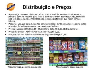 Distribuição e PreçosA presença tanto em hipermercados como nos mini mercados mostra que a parceria com a Bauducco para fazer a distribuição tem dado resultado, somente não tem conseguido as melhores posições das prateleiras que ficam com os lideres.Podemos ver que os sachês estão sendo utilizados tanto pelos lideres como pelos produtos de baixo preço com marcas desconhecidas.Preços:  Nescau 300g R$ 3,19 - Ovomaltine 300g R$ 6,30. (Extra da Barra)Preço mais baixo: Achocolatado Amalia 400 g R$ 1,99.Preço mais caro: Achocolatado Native Organico 300g R$ 7,99.Hipermercado, péssima localização.Mini mercado, pouco espaço.