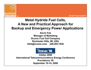 SM
Metal Hydride Fuel Cells,y
A New and Practical Approach for
Backup and Emergency Power Applications
Kevin Fok
Manager of Marketing
Ovonic Fuel Cell Companyp y
Rochester Hills, MI, USA
kfok@ovonic.com 248.293.7038
Intelec 2006
I t ti l T l i ti E C fInternational Telecommunications Energy Conference
Providence, RI
September 10-14, 2006
 