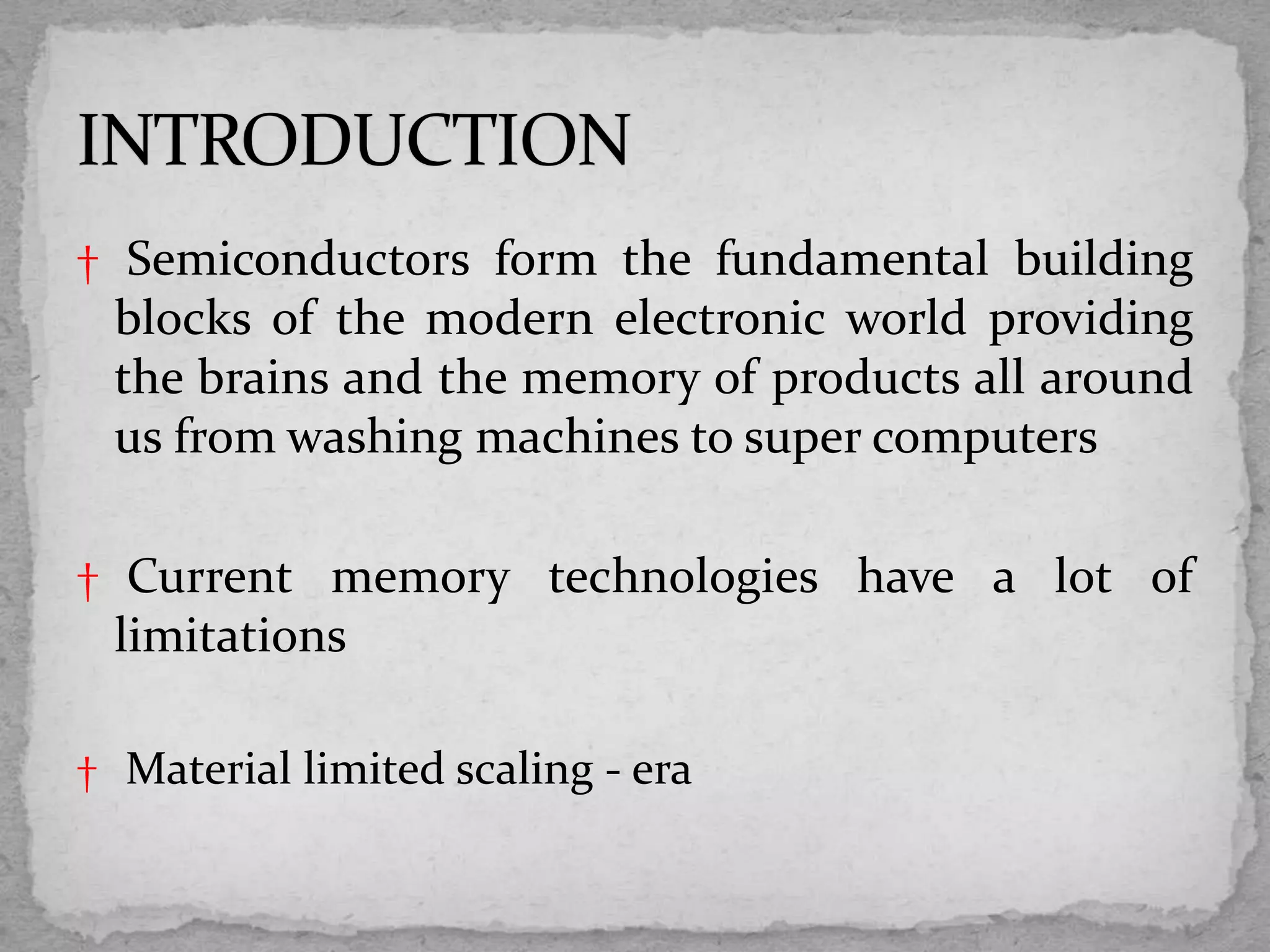 † Semiconductors form the fundamental building
blocks of the modern electronic world providing
the brains and the memory of products all around
us from washing machines to super computers
† Current memory technologies have a lot of
limitations
† Material limited scaling - era
 