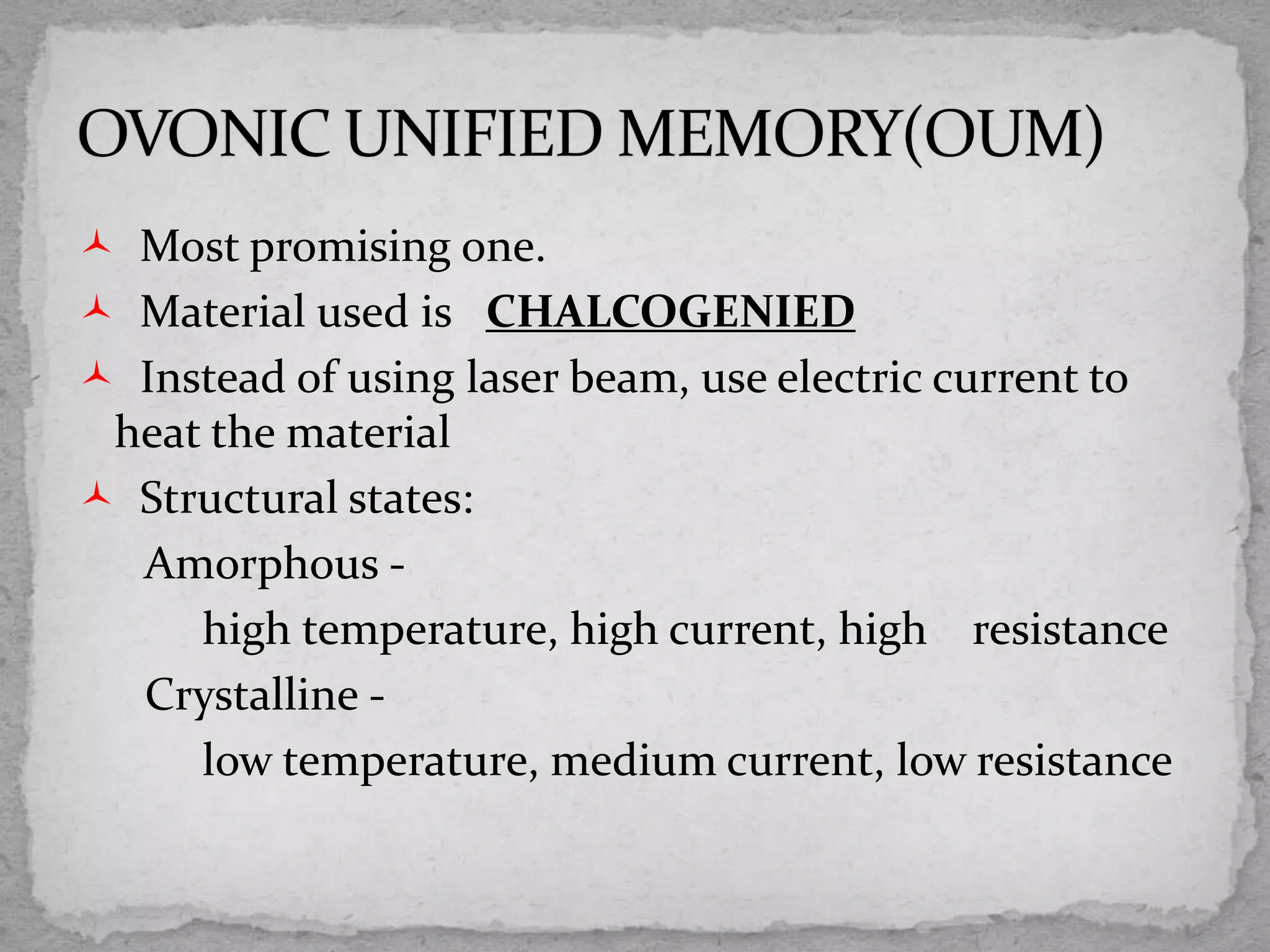  Most promising one.
 Material used is CHALCOGENIED
 Instead of using laser beam, use electric current to
heat the material
 Structural states:
Amorphous -
high temperature, high current, high resistance
Crystalline -
low temperature, medium current, low resistance
 