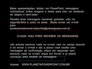 ( ) ,Belas apresentações slides em PowerPoint mensagens
,motivadoras lindas imagens e textos para criar um ambiente
- .de alegria e bem estar
,Receba duas mensagens semanais gratuitas uma na
- . -segunda feira e outra na sexta Basta enviar um e mail
:para
- . .powerpointsemanal subscribe@yahoogrupos com br
CLIQUE AQUI PARA RECEBER AS MENSAGENS
- ,não precisa escrever nada no e mail nem no campo assunto
-é só enviar o e mail e daí a pouco você recebe uma
,mensagem de confirmação clique em responder sem
- ,escrever nada no e mail clique em Enviar e já estará
( ) .inscrito a para receber as mensagens
: . . .Acesse WWW PLANETAPOWERPOINT COM BR
 