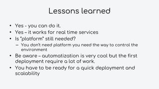 Lessons learned
• Yes - you can do it.
• Yes – it works for real time services
• Is “platform” still needed?
– You don’t need platform you need the way to control the
environment
• Be aware – automatization is very cool but the first
deployment require a lot of work.
• You have to be ready for a quick deployment and
scalability
 