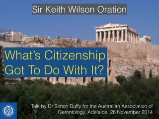 Sir Keith Wilson Oration 
What’s Citizenship 
Got To Do With It? 
Talk by Dr Simon Duffy for the Australian Association of 
Gerontology, Adelaide, 26 November 2014 
 