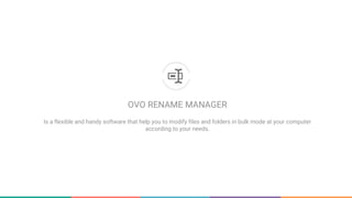 OVO RENAME MANAGER
Is a flexible and handy software that help you to modify files and folders in bulk mode at your computer according
to your needs.
 
